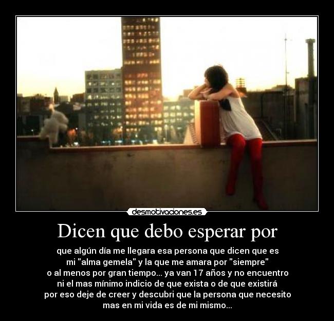 Dicen que debo esperar por - que algún día me llegara esa persona que dicen que es
mi alma gemela y la que me amara por siempre
o al menos por gran tiempo... ya van 17 años y no encuentro
ni el mas mínimo indicio de que exista o de que existirá
por eso deje de creer y descubri que la persona que necesito
mas en mi vida es de mi mismo...