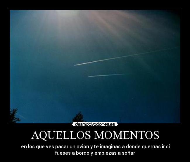 AQUELLOS MOMENTOS - en los que ves pasar un avión y te imaginas a dónde querrías ir si
fueses a bordo y empiezas a soñar