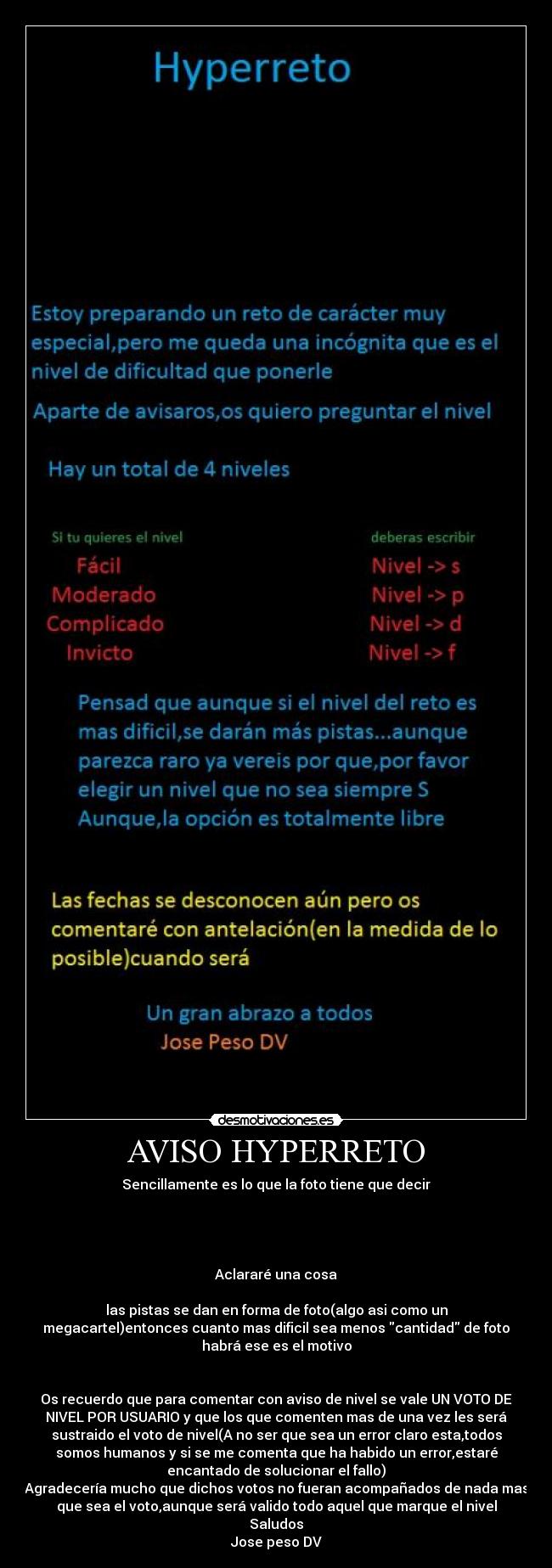 AVISO HYPERRETO - Sencillamente es lo que la foto tiene que decir
Aclararé una cosa
las pistas se dan en forma de foto(algo asi como un
megacartel)entonces cuanto mas dificil sea menos cantidad de foto
habrá ese es el motivo
Os recuerdo que para comentar con aviso de nivel se vale UN VOTO DE
NIVEL POR USUARIO y que los que comenten mas de una vez les será
sustraido el voto de nivel(A no ser que sea un error claro esta,todos
somos humanos y si se me comenta que ha habido un error,estaré
encantado de solucionar el fallo)
Agradecería mucho que dichos votos no fueran acompañados de nada mas
que sea el voto,aunque será valido todo aquel que marque el nivel
Saludos
Jose peso DV