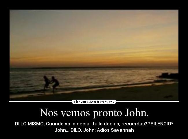 Nos vemos pronto John. - DI LO MISMO. Cuando yo lo decia.. tu lo decias, recuerdas? *SILENCIO*
John... DILO. John: Adios Savannah