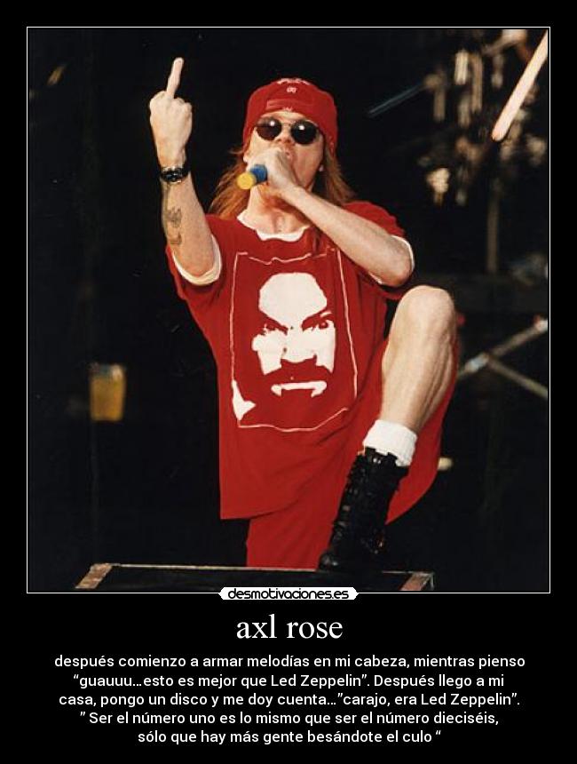 axl rose - después comienzo a armar melodías en mi cabeza, mientras pienso
“guauuu…esto es mejor que Led Zeppelin”. Después llego a mi
casa, pongo un disco y me doy cuenta…”carajo, era Led Zeppelin”.
” Ser el número uno es lo mismo que ser el número dieciséis,
sólo que hay más gente besándote el culo “