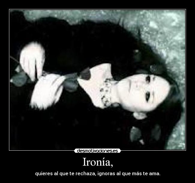Ironía, - quieres al que te rechaza, ignoras al que más te ama.