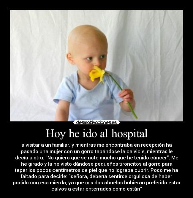 Hoy he ido al hospital - a visitar a un familiar, y mientras me encontraba en recepción ha
pasado una mujer con un gorro tapándose la calvicie, mientras le
decía a otra: No quiero que se note mucho que he tenido cáncer. Me
he girado y la he visto dándose pequeños tironcitos al gorro para
tapar los pocos centímetros de piel que no lograba cubrir. Poco me ha
faltado para decirle: señora, debería sentirse orgullosa de haber
podido con esa mierda, ya que mis dos abuelos hubieran preferido estar
calvos a estar enterrados como están