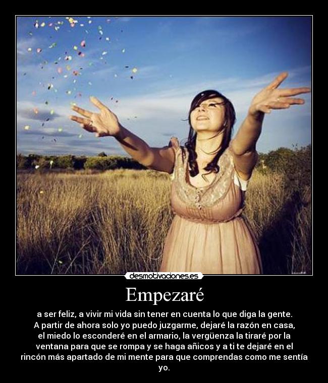 Empezaré - a ser feliz, a vivir mi vida sin tener en cuenta lo que diga la gente.
A partir de ahora solo yo puedo juzgarme, dejaré la razón en casa,
el miedo lo esconderé en el armario, la vergüenza la tiraré por la
ventana para que se rompa y se haga añicos y a ti te dejaré en el
rincón más apartado de mi mente para que comprendas como me sentía
yo.