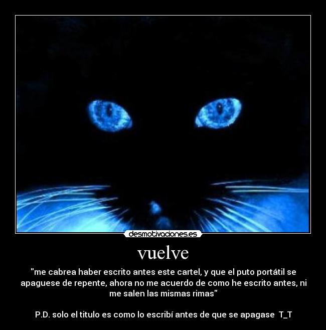 vuelve - me cabrea haber escrito antes este cartel, y que el puto portátil se
apaguese de repente, ahora no me acuerdo de como he escrito antes, ni
me salen las mismas rimas
P.D. solo el titulo es como lo escribí antes de que se apagase T_T