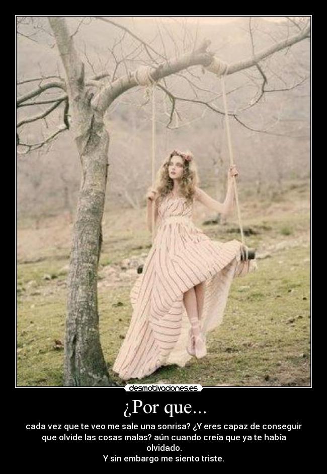 ¿Por que... - cada vez que te veo me sale una sonrisa? ¿Y eres capaz de conseguir
que olvide las cosas malas? aún cuando creía que ya te había
olvidado.
Y sin embargo me siento triste.