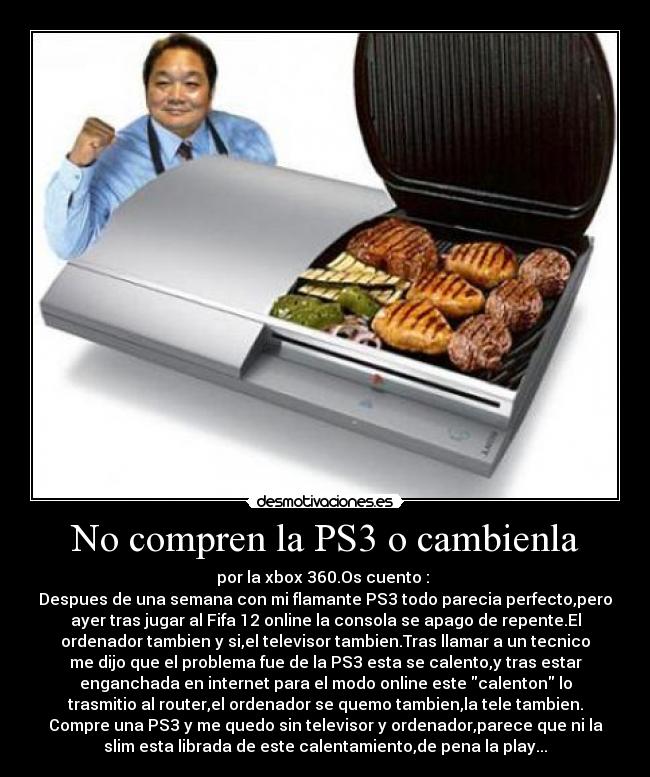 No compren la PS3 o cambienla - por la xbox 360.Os cuento : 
Despues de una semana con mi flamante PS3 todo parecia perfecto,pero
ayer tras jugar al Fifa 12 online la consola se apago de repente.El
ordenador tambien y si,el televisor tambien.Tras llamar a un tecnico
me dijo que el problema fue de la PS3 esta se calento,y tras estar
enganchada en internet para el modo online este calenton lo
trasmitio al router,el ordenador se quemo tambien,la tele tambien.
Compre una PS3 y me quedo sin televisor y ordenador,parece que ni la
slim esta librada de este calentamiento,de pena la play...