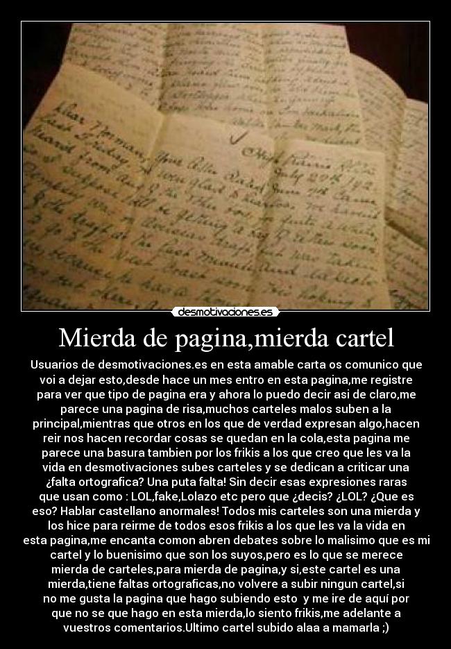 Mierda de pagina,mierda cartel - Usuarios de desmotivaciones.es en esta amable carta os comunico que
voi a dejar esto,desde hace un mes entro en esta pagina,me registre
para ver que tipo de pagina era y ahora lo puedo decir asi de claro,me
parece una pagina de risa,muchos carteles malos suben a la
principal,mientras que otros en los que de verdad expresan algo,hacen
reir nos hacen recordar cosas se quedan en la cola,esta pagina me
parece una basura tambien por los frikis a los que creo que les va la
vida en desmotivaciones subes carteles y se dedican a criticar una
¿falta ortografica? Una puta falta! Sin decir esas expresiones raras
que usan como : LOL,fake,Lolazo etc pero que ¿decis? ¿LOL? ¿Que es
eso? Hablar castellano anormales! Todos mis carteles son una mierda y
los hice para reirme de todos esos frikis a los que les va la vida en
esta pagina,me encanta comon abren debates sobre lo malisimo que es mi
cartel y lo buenisimo que son los suyos,pero es lo que se merece
mierda de carteles,para mierda de pagina,y si,este cartel es una
mierda,tiene faltas ortograficas,no volvere a subir ningun cartel,si
no me gusta la pagina que hago subiendo esto  y me ire de aquí por
que no se que hago en esta mierda,lo siento frikis,me adelante a
vuestros comentarios.Ultimo cartel subido alaa a mamarla ;)