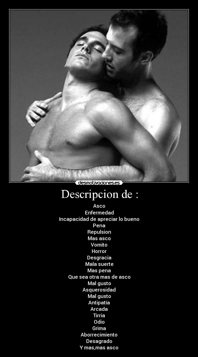 Descripcion de : - Asco
Enfermedad
Incapacidad de apreciar lo bueno
Pena
Repulsion
Mas asco
Vomito
Horror
Desgracia
Mala suerte
Mas pena
Que sea otra mas de asco
Mal gusto
Asquerosidad
Mal gusto
Antipatía
Arcada
Tirria
Odio
Grima
Aborrecimiento
Desagrado
Y mas,mas asco