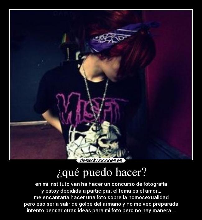 ¿qué puedo hacer? - en mi instituto van ha hacer un concurso de fotografía
y estoy decidida a participar. el tema es el amor...
me encantaría hacer una foto sobre la homosexualidad
pero eso sería salir de golpe del armario y no me veo preparada
intento pensar otras ideas para mi foto pero no hay manera....