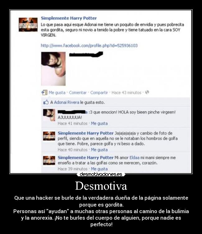 Desmotiva - Que una hacker se burle de la verdadera dueña de la página solamente
porque es gordita.
Personas así ayudan a muchas otras personas al camino de la bulimia
y la anorexia. ¡No te burles del cuerpo de alguien, porque nadie es
perfecto!