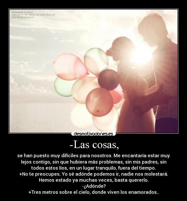 -Las cosas, - se han puesto muy difíciles para nosotros. Me encantaría estar muy
lejos contigo, sin que hubiera más problemas, sin mis padres, sin
todos estos líos, en un lugar tranquilo, fuera del tiempo.
+No te preocupes. Yo sé adónde podemos ir, nadie nos molestará.
Hemos estado ya muchas veces, basta quererlo.
-¿Adónde?
+Tres metros sobre el cielo, donde viven los enamorados..♥