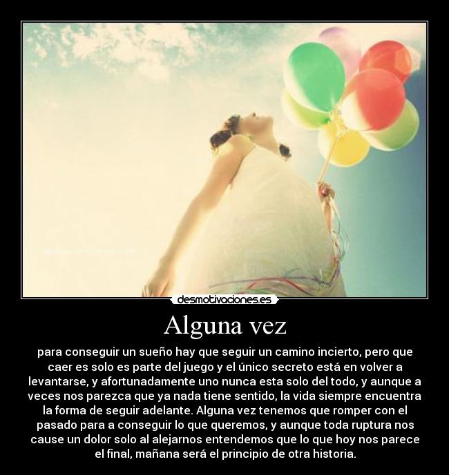 Alguna vez - para conseguir un sueño hay que seguir un camino incierto, pero que
caer es solo es parte del juego y el único secreto está en volver a
levantarse, y afortunadamente uno nunca esta solo del todo, y aunque a
veces nos parezca que ya nada tiene sentido, la vida siempre encuentra
la forma de seguir adelante. Alguna vez tenemos que romper con el
pasado para a conseguir lo que queremos, y aunque toda ruptura nos
cause un dolor solo al alejarnos entendemos que lo que hoy nos parece
el final, mañana será el principio de otra historia.
