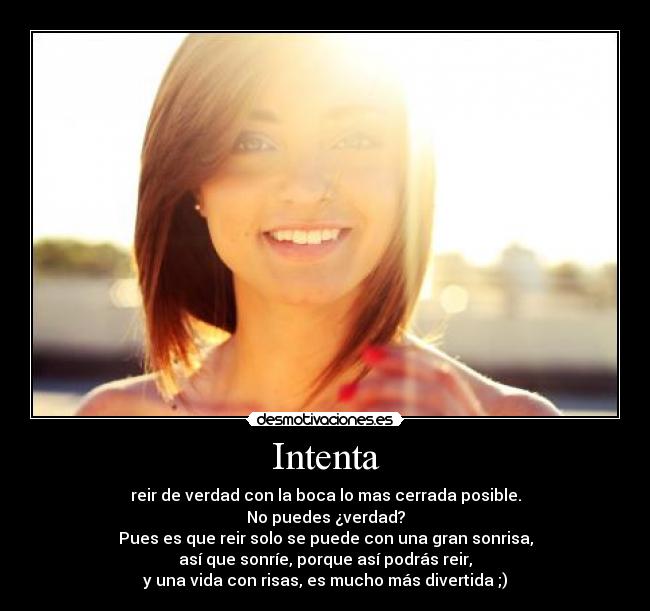 Intenta - reir de verdad con la boca lo mas cerrada posible.
No puedes ¿verdad?
Pues es que reir solo se puede con una gran sonrisa,
así que sonríe, porque así podrás reir,
y una vida con risas, es mucho más divertida ;)