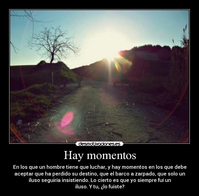 Hay momentos - En los que un hombre tiene que luchar, y hay momentos en los que debe
aceptar que ha perdido su destino, que el barco a zarpado, que solo un
iluso seguiría insistiendo. Lo cierto es que yo siempre fuí un
iluso. Y tu, ¿lo fuiste?