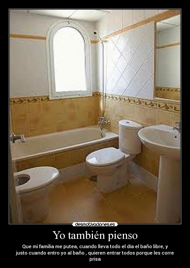 Yo también pienso - Que mi familia me putea, cuando lleva todo el día el baño libre, y
justo cuando entro yo al baño , quieren entrar todos porque les corre
prisa