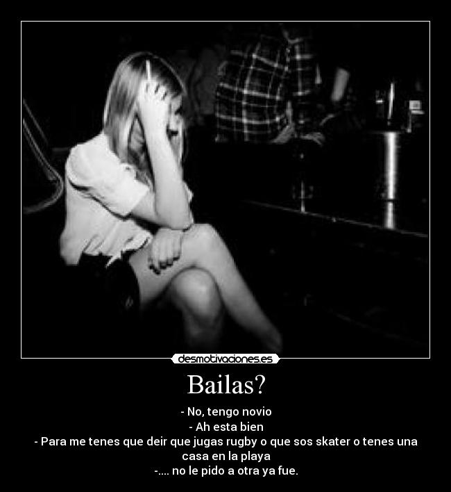 Bailas? - - No, tengo novio
- Ah esta bien
- Para me tenes que deir que jugas rugby o que sos skater o tenes una
casa en la playa
-.... no le pido a otra ya fue.