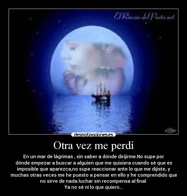 Otra vez me perdí - En un mar de lágrimas , sin saber a dónde dirijirme.No supe por
dónde empezar a buscar a alguien que me quisiera cuando sé que es
imposible que aparezca,no supe reaccionar ante lo que me dijiste, y
muchas otras veces me he puesto a pensar en ello y he comprendido que
no sirve de nada luchar sin recompensa al final
Ya no sé ni lo que quiero...