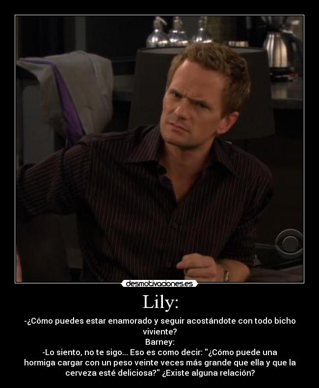 Lily: - -¿Cómo puedes estar enamorado y seguir acostándote con todo bicho
viviente?
Barney:
-Lo siento, no te sigo... Eso es como decir: ¿Cómo puede una
hormiga cargar con un peso veinte veces más grande que ella y que la
cerveza esté deliciosa? ¿Existe alguna relación?