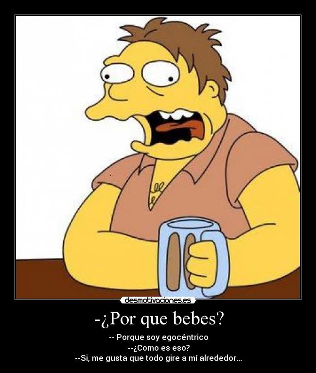 -¿Por que bebes? - -- Porque soy egocéntrico
--¿Como es eso?
--Si, me gusta que todo gire a mí alrededor...