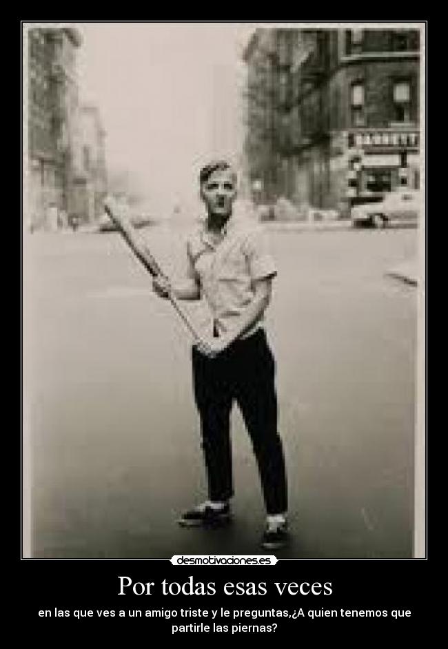 Por todas esas veces - en las que ves a un amigo triste y le preguntas,¿A quien tenemos que
partirle las piernas?