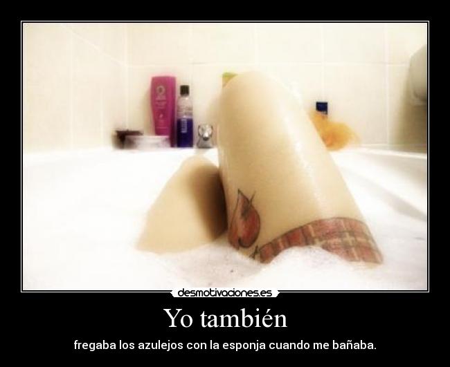 Yo también - fregaba los azulejos con la esponja cuando me bañaba.