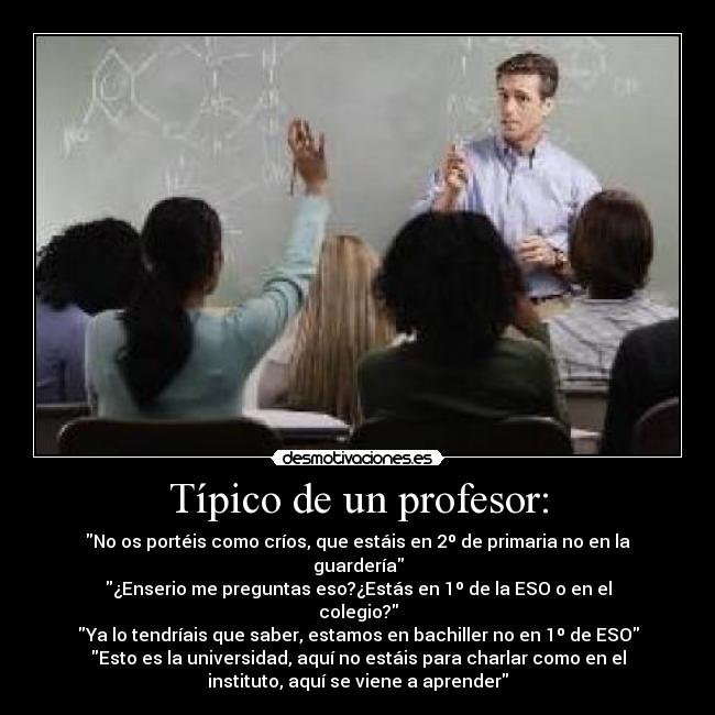 Típico de un profesor: - No os portéis como críos, que estáis en 2º de primaria no en la
guardería
¿Enserio me preguntas eso?¿Estás en 1º de la ESO o en el
colegio?
Ya lo tendríais que saber, estamos en bachiller no en 1º de ESO
Esto es la universidad, aquí no estáis para charlar como en el
instituto, aquí se viene a aprender