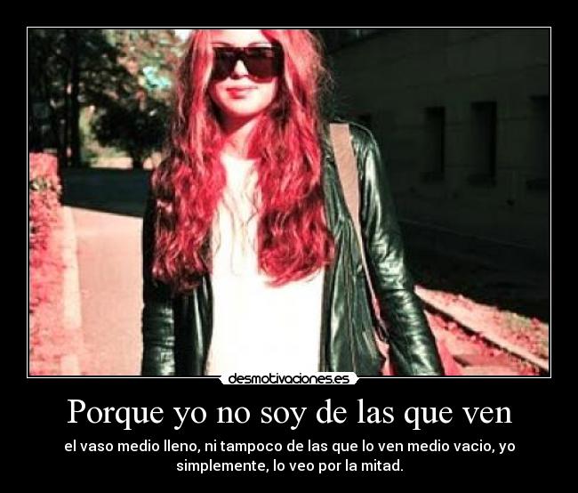 Porque yo no soy de las que ven - el vaso medio lleno, ni tampoco de las que lo ven medio vacio, yo
simplemente, lo veo por la mitad.