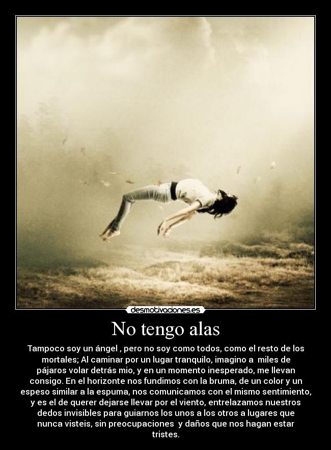 No tengo alas - Tampoco soy un ángel , pero no soy como todos, como el resto de los
mortales; Al caminar por un lugar tranquilo, imagino a miles de
pájaros volar detrás mio, y en un momento inesperado, me llevan
consigo. En el horizonte nos fundimos con la bruma, de un color y un
espeso similar a la espuma, nos comunicamos con el mismo sentimiento,
y es el de querer dejarse llevar por el viento, entrelazamos nuestros
dedos invisibles para guiarnos los unos a los otros a lugares que
nunca visteis, sin preocupaciones y daños que nos hagan estar
tristes.