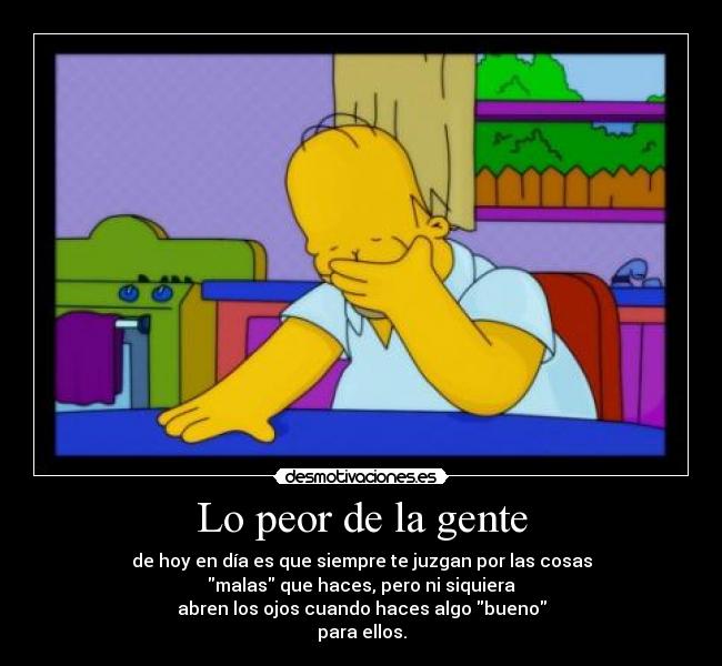 Lo peor de la gente - de hoy en día es que siempre te juzgan por las cosas
malas que haces, pero ni siquiera
abren los ojos cuando haces algo bueno
para ellos.