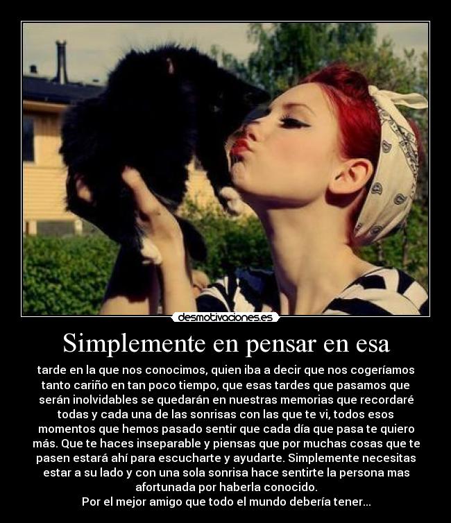 Simplemente en pensar en esa - tarde en la que nos conocimos, quien iba a decir que nos cogeríamos
tanto cariño en tan poco tiempo, que esas tardes que pasamos que
serán inolvidables se quedarán en nuestras memorias que recordaré
todas y cada una de las sonrisas con las que te vi, todos esos
momentos que hemos pasado sentir que cada día que pasa te quiero
más. Que te haces inseparable y piensas que por muchas cosas que te
pasen estará ahí para escucharte y ayudarte. Simplemente necesitas
estar a su lado y con una sola sonrisa hace sentirte la persona mas
afortunada por haberla conocido.
Por el mejor amigo que todo el mundo debería tener...