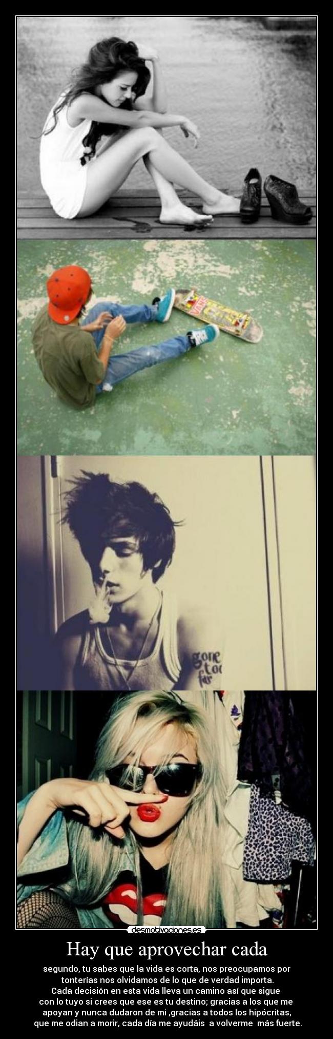 Hay que aprovechar cada - segundo, tu sabes que la vida es corta, nos preocupamos por
 tonterías nos olvidamos de lo que de verdad importa.
Cada decisión en esta vida lleva un camino así que sigue 
con lo tuyo si crees que ese es tu destino; gracias a los que me 
apoyan y nunca dudaron de mi ,gracias a todos los hipócritas,
 que me odian a morir, cada día me ayudáis  a volverme  más fuerte.