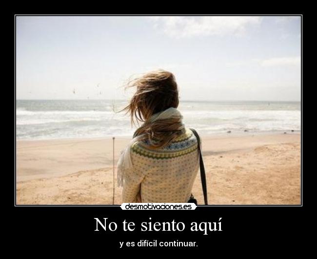 No te siento aquí - y es difícil continuar.