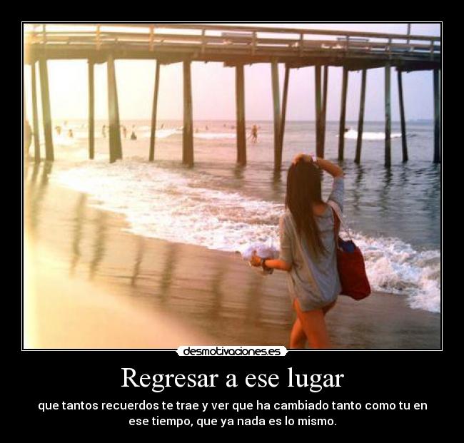 Regresar a ese lugar - que tantos recuerdos te trae y ver que ha cambiado tanto como tu en
ese tiempo, que ya nada es lo mismo.