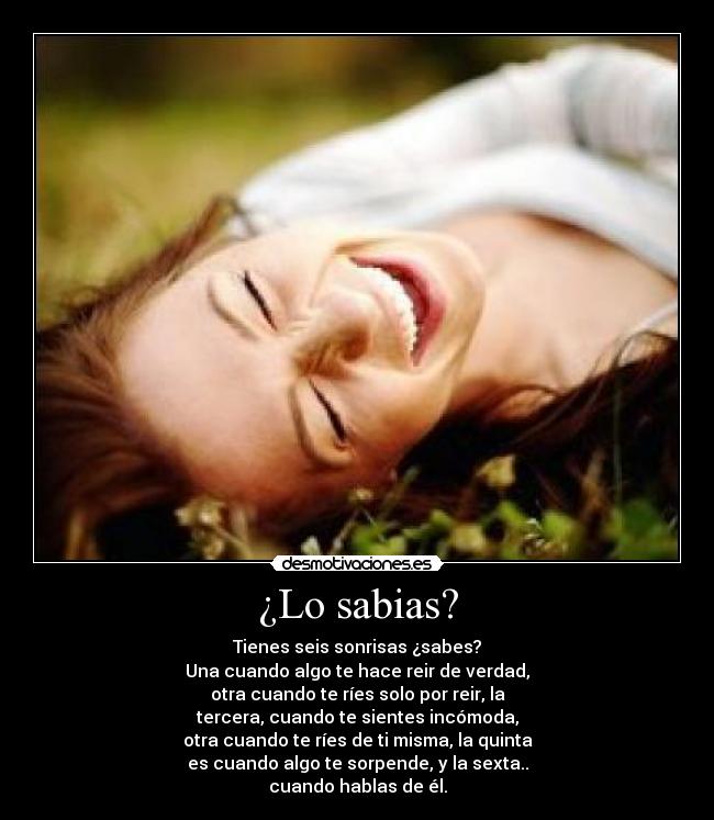 ¿Lo sabias? - Tienes seis sonrisas ¿sabes?
Una cuando algo te hace reir de verdad,
otra cuando te ríes solo por reir, la
tercera, cuando te sientes incómoda,
otra cuando te ríes de ti misma, la quinta
es cuando algo te sorpende, y la sexta..
cuando hablas de él.