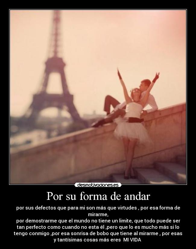 Por su forma de andar - por sus defectos que para mi son más que virtudes , por esa forma de
mirarme,
por demostrarme que el mundo no tiene un limite, que todo puede ser
tan perfecto como cuando no esta él ,pero que lo es mucho más si lo
tengo conmigo ,por esa sonrisa de bobo que tiene al mirarme , por esas
y tantísimas cosas más eres MI VIDA ♥
