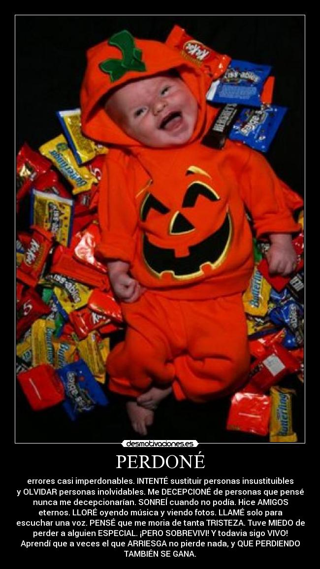 PERDONÉ - errores casi imperdonables. INTENTÉ sustituir personas insustituibles
y OLVIDAR personas inolvidables. Me DECEPCIONÉ de personas que pensé
nunca me decepcionarían. SONREÍ cuando no podía. Hice AMIGOS
eternos. LLORÉ oyendo música y viendo fotos. LLAMÉ solo para
escuchar una voz. PENSÉ que me moria de tanta TRISTEZA. Tuve MIEDO de
perder a alguien ESPECIAL. ¡PERO SOBREVIVI! Y todavia sigo VIVO!
Aprendí que a veces el que ARRIESGA no pierde nada, y QUE PERDIENDO
TAMBIÉN SE GANA.