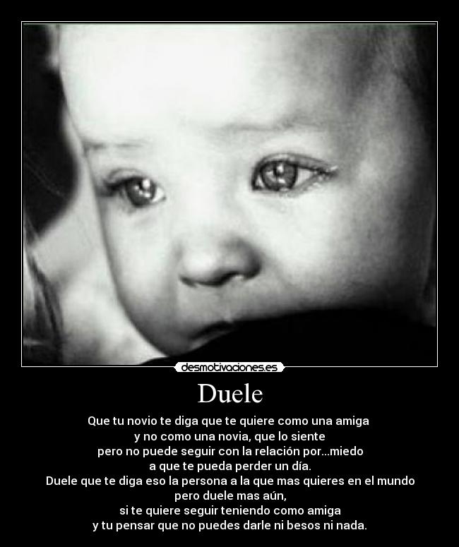 Duele - Que tu novio te diga que te quiere como una amiga 
y no como una novia, que lo siente
pero no puede seguir con la relación por...miedo
a que te pueda perder un día.
Duele que te diga eso la persona a la que mas quieres en el mundo
pero duele mas aún,
si te quiere seguir teniendo como amiga
y tu pensar que no puedes darle ni besos ni nada.