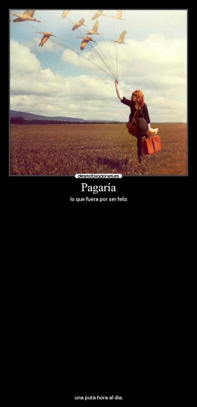 Pagaría - lo que fuera por ser feliz
una puta hora al dia.