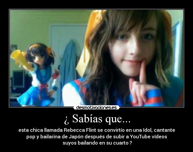 ¿ Sabías que... - esta chica llamada Rebecca Flint se convirtío en una Idol, cantante
pop y bailarina de Japón después de subir a YouTube vídeos
suyos bailando en su cuarto ?