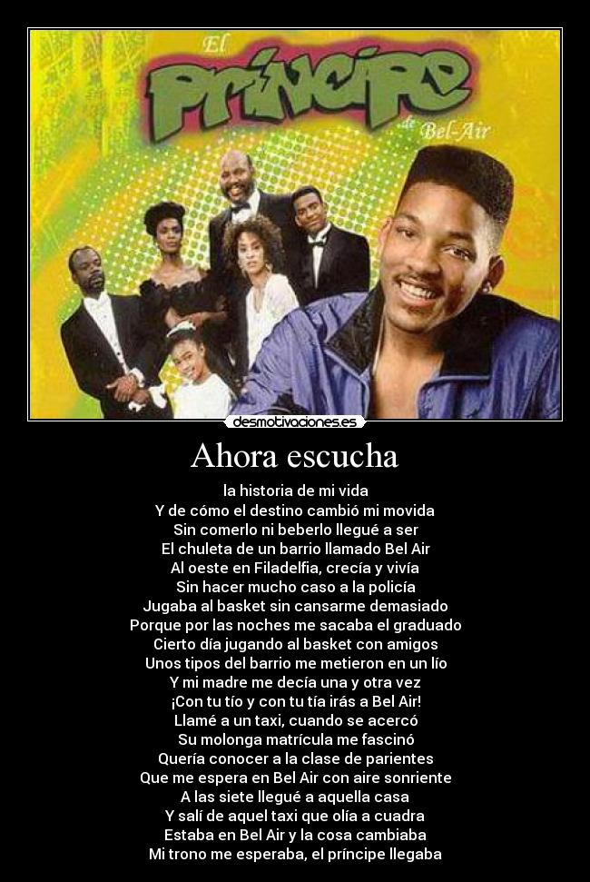 Ahora escucha - la historia de mi vida
Y de cómo el destino cambió mi movida
Sin comerlo ni beberlo llegué a ser
El chuleta de un barrio llamado Bel Air
Al oeste en Filadelfia, crecía y vivía
Sin hacer mucho caso a la policía
Jugaba al basket sin cansarme demasiado
Porque por las noches me sacaba el graduado
Cierto día jugando al basket con amigos
Unos tipos del barrio me metieron en un lío
Y mi madre me decía una y otra vez
¡Con tu tío y con tu tía irás a Bel Air!
Llamé a un taxi, cuando se acercó
Su molonga matrícula me fascinó
Quería conocer a la clase de parientes
Que me espera en Bel Air con aire sonriente
A las siete llegué a aquella casa
Y salí de aquel taxi que olía a cuadra
Estaba en Bel Air y la cosa cambiaba
Mi trono me esperaba, el príncipe llegaba
