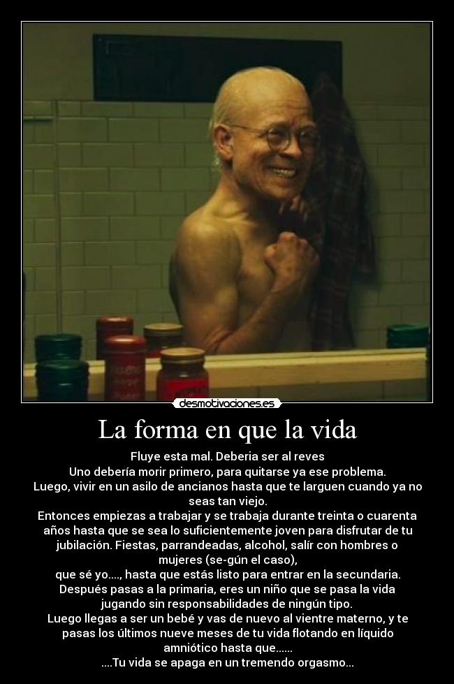 La forma en que la vida - Fluye esta mal. Deberia ser al reves
Uno debería morir primero, para quitarse ya ese problema.
Luego, vivir en un asilo de ancianos hasta que te larguen cuando ya no
seas tan viejo.
Entonces empiezas a trabajar y se trabaja durante treinta o cuarenta
años hasta que se sea lo suficientemente joven para disfrutar de tu
jubilación. Fiestas, parrandeadas, alcohol, salír con hombres o
mujeres (se-gún el caso),
que sé yo...., hasta que estás listo para entrar en la secundaria.
Después pasas a la primaria, eres un niño que se pasa la vida
jugando sin responsabilidades de ningún tipo.
Luego llegas a ser un bebé y vas de nuevo al vientre materno, y te
pasas los últimos nueve meses de tu vida flotando en líquido
amniótico hasta que......
....Tu vida se apaga en un tremendo orgasmo...
