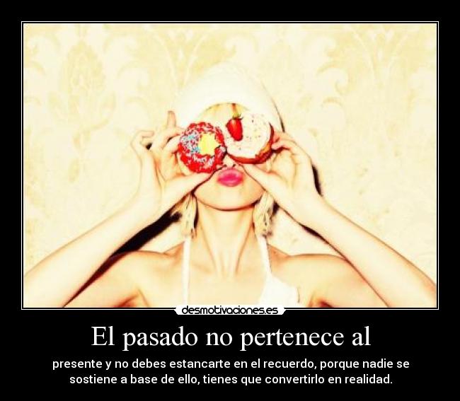 El pasado no pertenece al - presente y no debes estancarte en el recuerdo, porque nadie se
sostiene a base de ello, tienes que convertirlo en realidad.