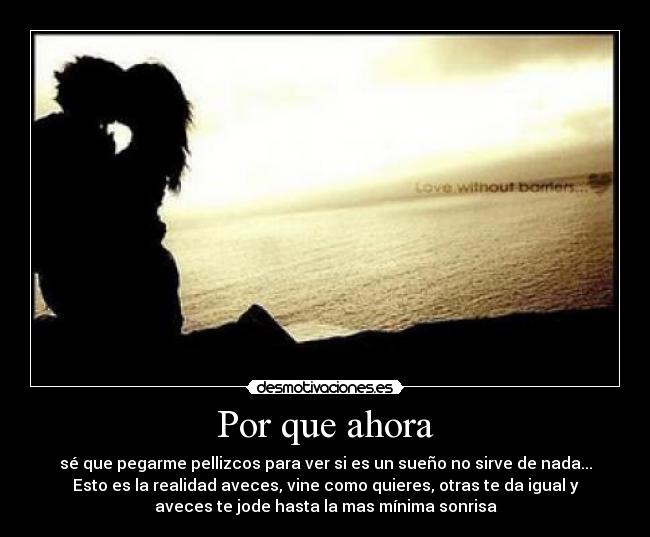 Por que ahora - sé que pegarme pellizcos para ver si es un sueño no sirve de nada...
Esto es la realidad aveces, vine como quieres, otras te da igual y
aveces te jode hasta la mas mínima sonrisa