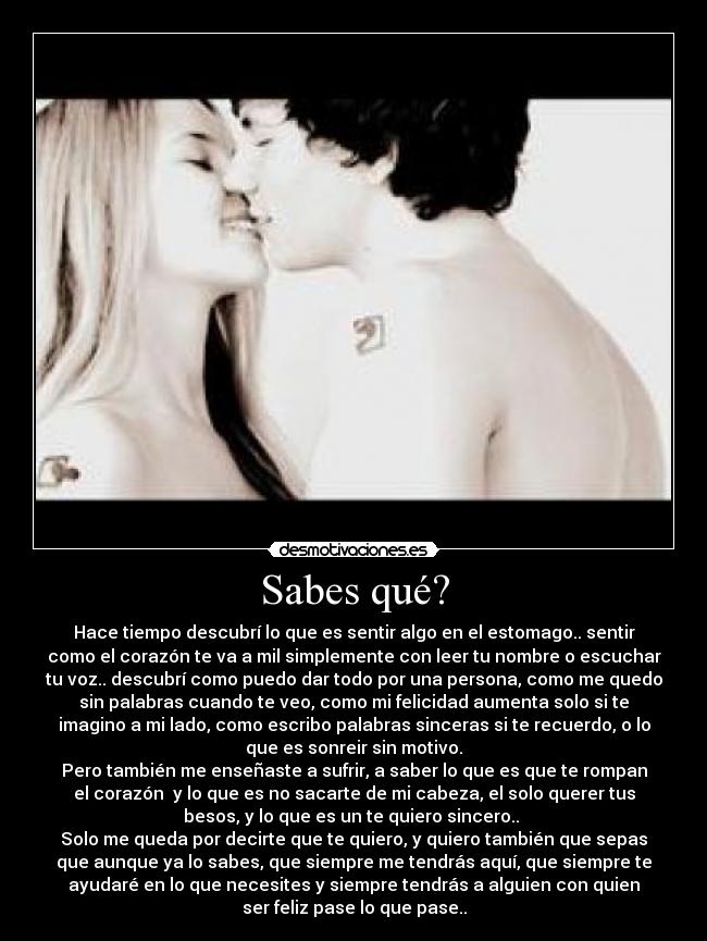 Sabes qué? - Hace tiempo descubrí lo que es sentir algo en el estomago.. sentir
como el corazón te va a mil simplemente con leer tu nombre o escuchar
tu voz.. descubrí como puedo dar todo por una persona, como me quedo
sin palabras cuando te veo, como mi felicidad aumenta solo si te
imagino a mi lado, como escribo palabras sinceras si te recuerdo, o lo
que es sonreir sin motivo.
Pero también me enseñaste a sufrir, a saber lo que es que te rompan
el corazón  y lo que es no sacarte de mi cabeza, el solo querer tus
besos, y lo que es un te quiero sincero.. 
Solo me queda por decirte que te quiero, y quiero también que sepas
que aunque ya lo sabes, que siempre me tendrás aquí, que siempre te
ayudaré en lo que necesites y siempre tendrás a alguien con quien
ser feliz pase lo que pase..