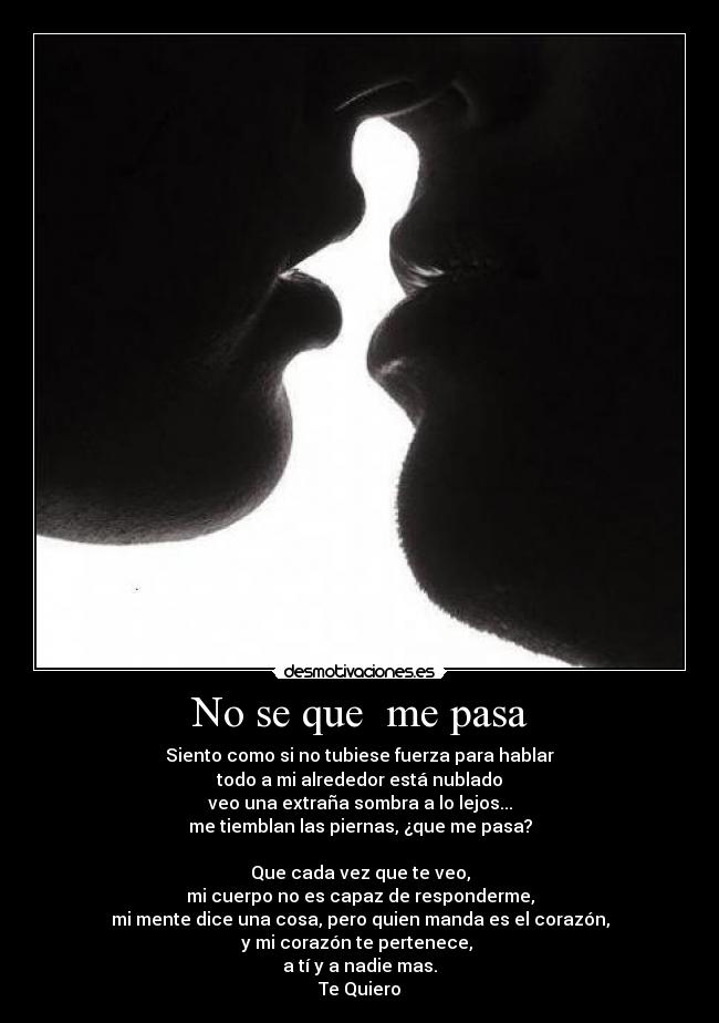 No se que me pasa - Siento como si no tubiese fuerza para hablar
todo a mi alrededor está nublado
veo una extraña sombra a lo lejos...
me tiemblan las piernas, ¿que me pasa?
Que cada vez que te veo,
mi cuerpo no es capaz de responderme,
mi mente dice una cosa, pero quien manda es el corazón,
y mi corazón te pertenece,
a tí y a nadie mas.
Te Quiero