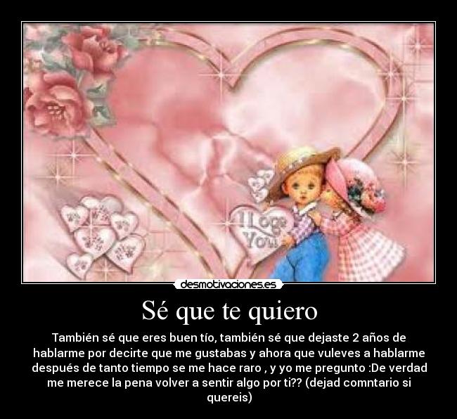 Sé que te quiero - También sé que eres buen tío, también sé que dejaste 2 años de
hablarme por decirte que me gustabas y ahora que vuleves a hablarme
después de tanto tiempo se me hace raro , y yo me pregunto :De verdad
me merece la pena volver a sentir algo por ti?? (dejad comntario si
quereis)