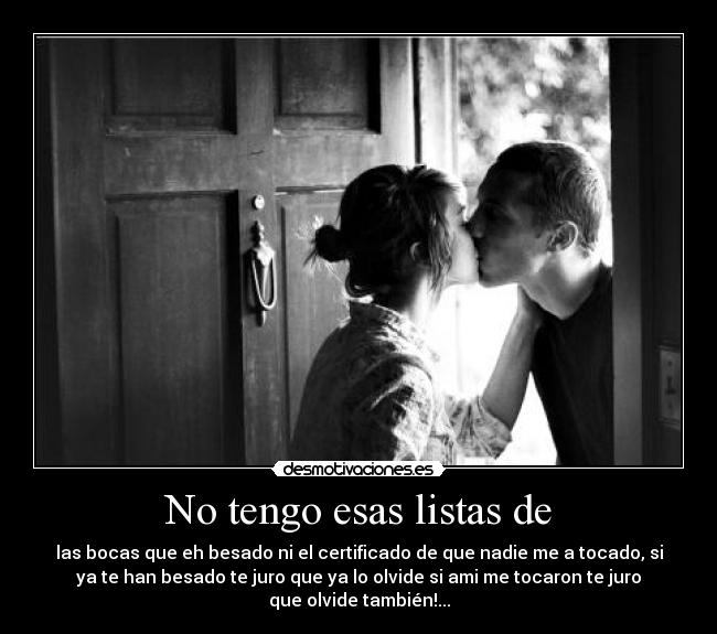 No tengo esas listas de - las bocas que eh besado ni el certificado de que nadie me a tocado, si
ya te han besado te juro que ya lo olvide si ami me tocaron te juro
que olvide también!...