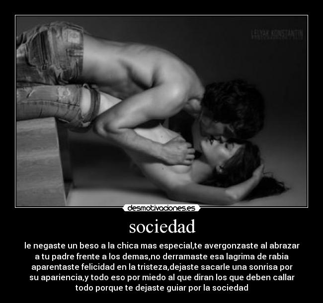sociedad - le negaste un beso a la chica mas especial,te avergonzaste al abrazar
a tu padre frente a los demas,no derramaste esa lagrima de rabia
aparentaste felicidad en la tristeza,dejaste sacarle una sonrisa por
su apariencia,y todo eso por miedo al que diran los que deben callar
todo porque te dejaste guiar por la sociedad