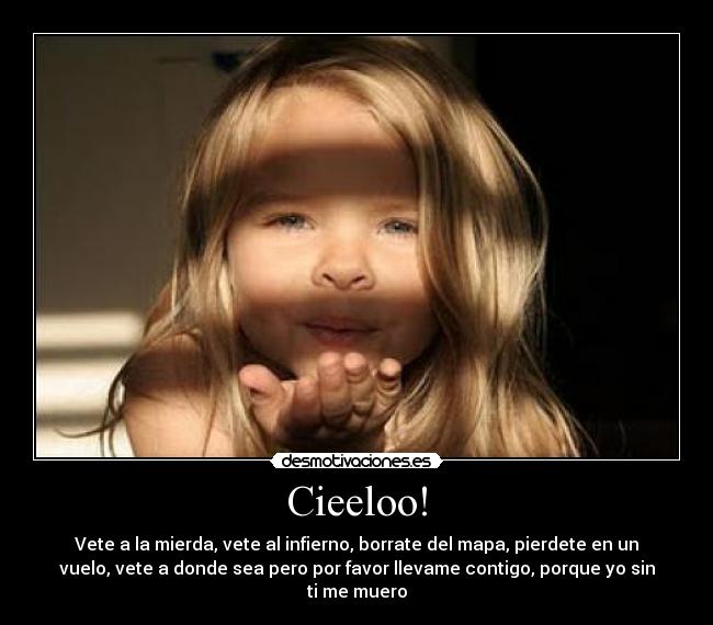 Cieeloo! - Vete a la mierda, vete al infierno, borrate del mapa, pierdete en un
vuelo, vete a donde sea pero por favor llevame contigo, porque yo sin
ti me muero